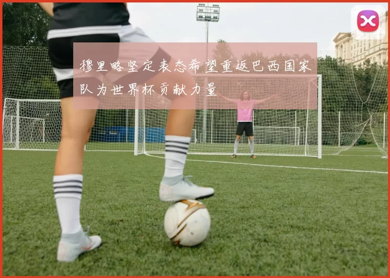 穆里略坚定表态希望重返巴西国家队为世界杯贡献力量
