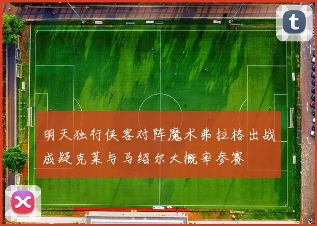 明天独行侠客对阵魔术弗拉格出战成疑克莱与马绍尔大概率参赛
