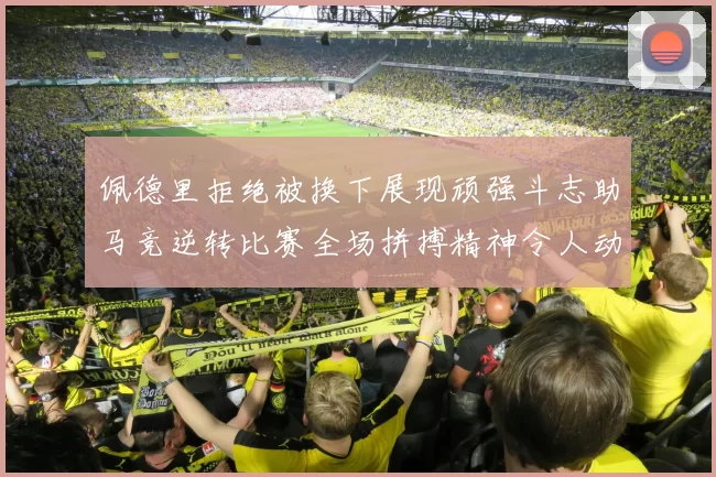 佩德里拒绝被换下展现顽强斗志助马竞逆转比赛全场拼搏精神令人动容