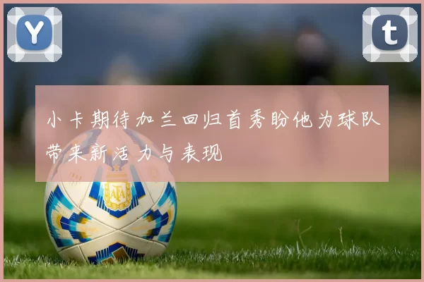 小卡期待加兰回归首秀盼他为球队带来新活力与表现