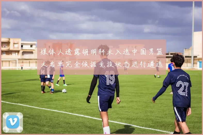 媒体人透露胡明轩未入选中国男篮大名单完全依据竞技状态进行遴选