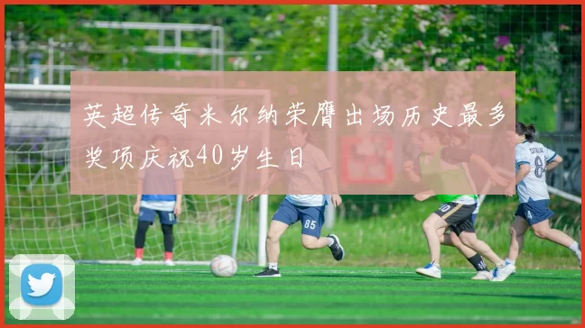 英超传奇米尔纳荣膺出场历史最多奖项庆祝40岁生日