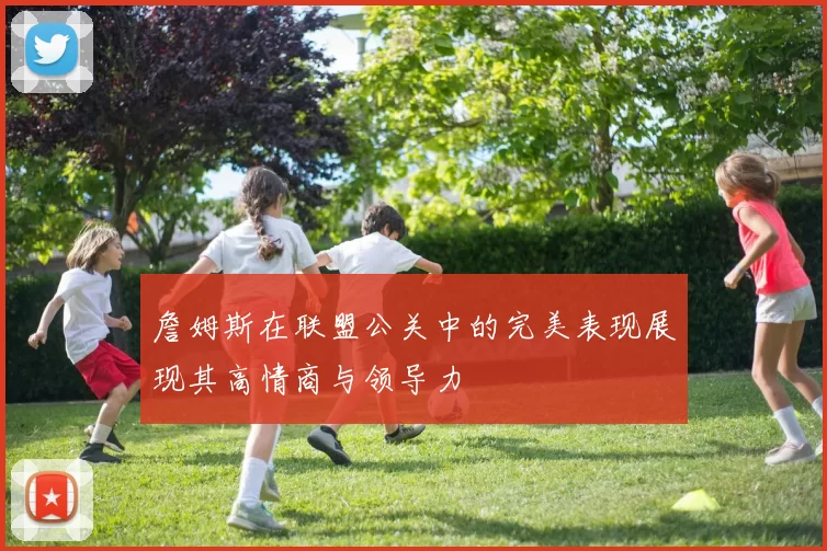 詹姆斯在联盟公关中的完美表现展现其高情商与领导力