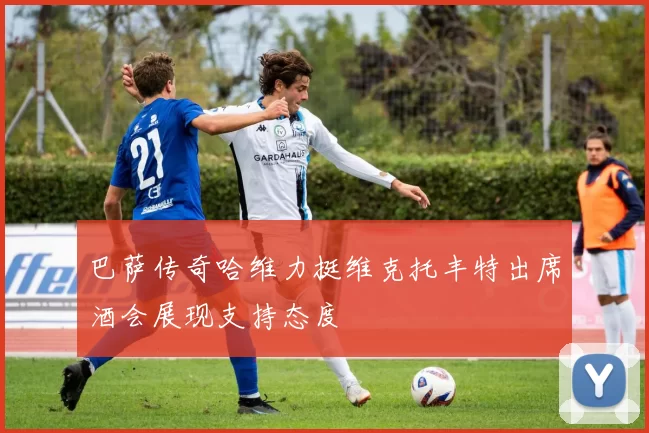 巴萨传奇哈维力挺维克托丰特出席酒会展现支持态度