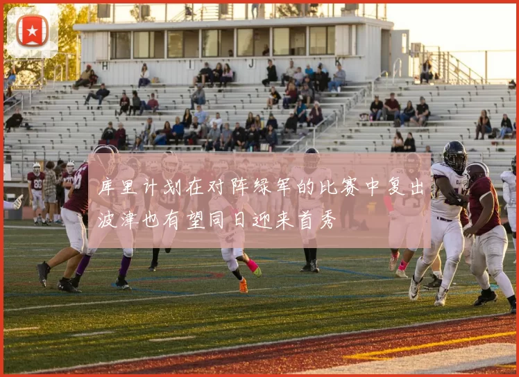 库里计划在对阵绿军的比赛中复出波津也有望同日迎来首秀