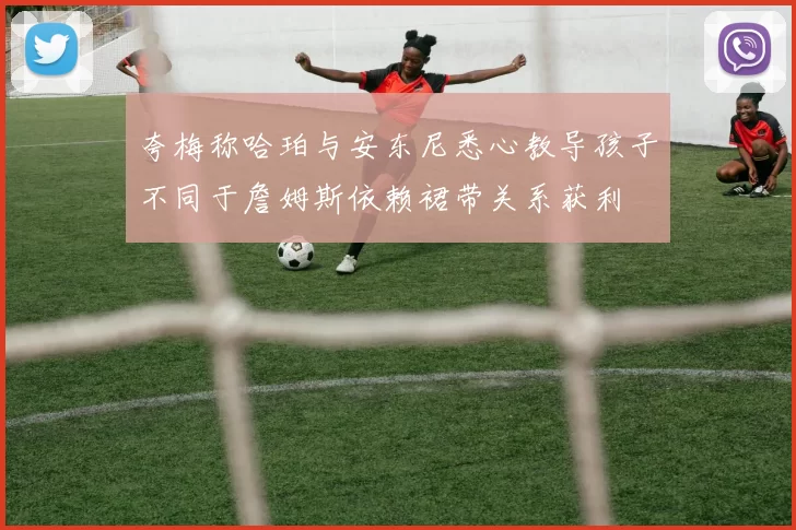 夸梅称哈珀与安东尼悉心教导孩子不同于詹姆斯依赖裙带关系获利