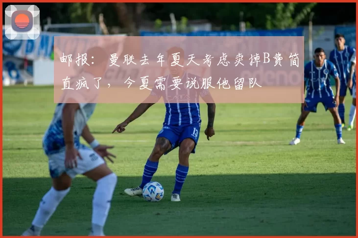 邮报：曼联去年夏天考虑卖掉B费简直疯了，今夏需要说服他留队