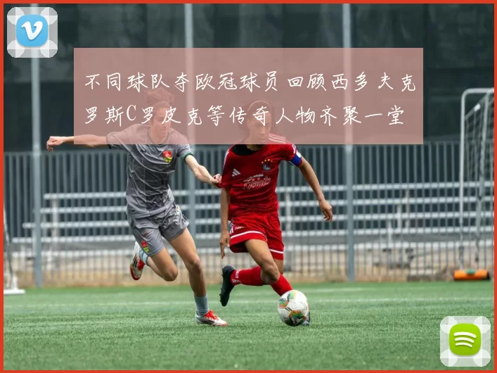 不同球队夺欧冠球员回顾西多夫克罗斯C罗皮克等传奇人物齐聚一堂