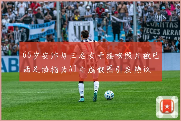 66岁安帅与三名女子接吻照片被巴西足协指为AI合成假图引发热议