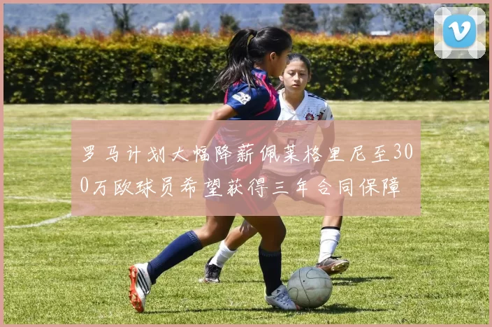 罗马计划大幅降薪佩莱格里尼至300万欧球员希望获得三年合同保障