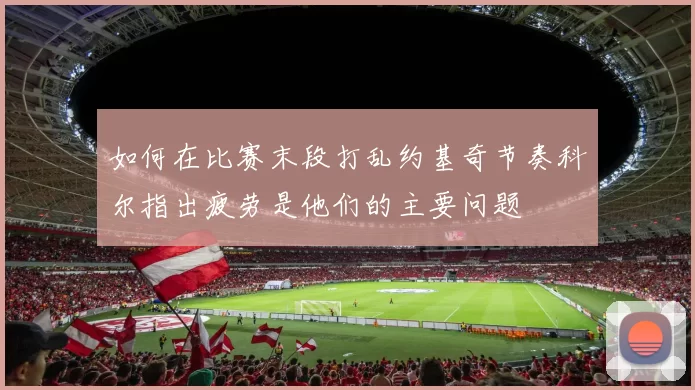 如何在比赛末段打乱约基奇节奏科尔指出疲劳是他们的主要问题