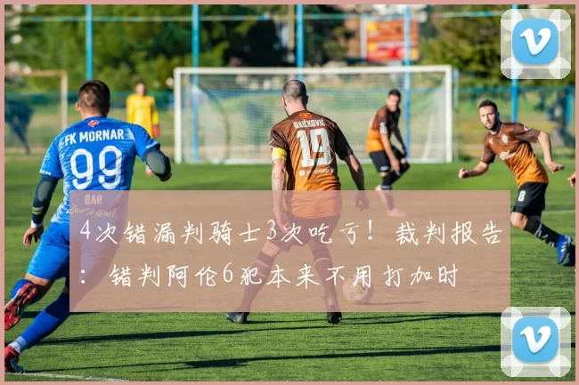 4次错漏判骑士3次吃亏！裁判报告：错判阿伦6犯本来不用打加时