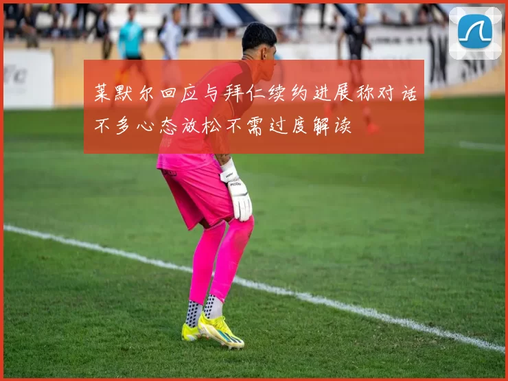 莱默尔回应与拜仁续约进展称对话不多心态放松不需过度解读