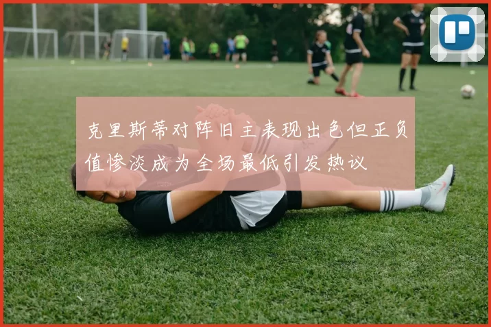 克里斯蒂对阵旧主表现出色但正负值惨淡成为全场最低引发热议