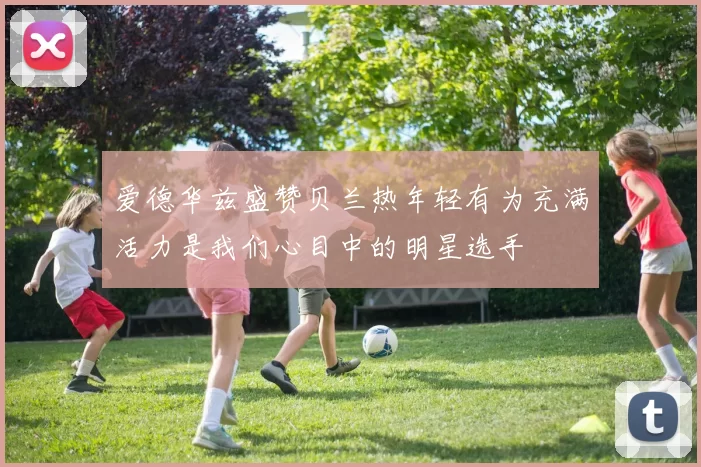 爱德华兹盛赞贝兰热年轻有为充满活力是我们心目中的明星选手