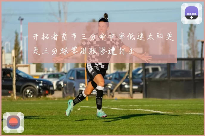 开拓者首节三分命中率低迷太阳更是三分球零进账惨遭打击