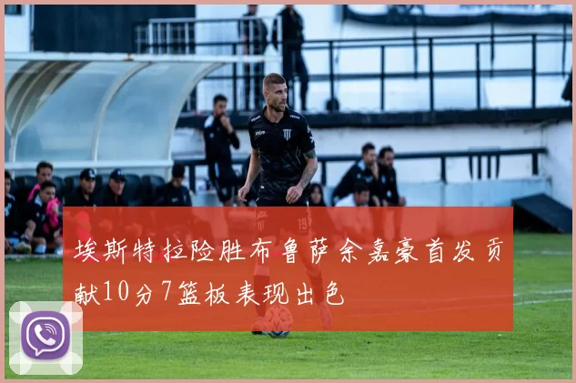 埃斯特拉险胜布鲁萨余嘉豪首发贡献10分7篮板表现出色