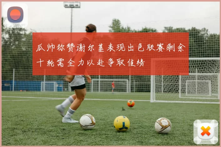 瓜帅称赞谢尔基表现出色联赛剩余十轮需全力以赴争取佳绩