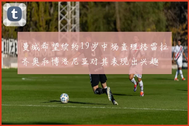 曼城希望续约19岁中场查理格雷拉齐奥和博洛尼亚对其表现出兴趣