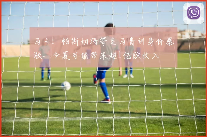 马卡：帕斯切玛等皇马青训身价暴涨，今夏可能带来超1亿欧收入